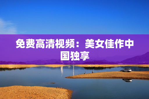 免费高清视频：美女佳作中国独享