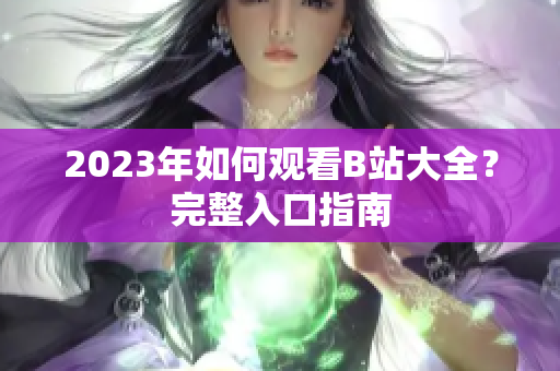 2023年如何观看B站大全？完整入口指南
