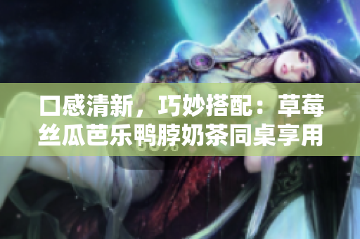 口感清新，巧妙搭配：草莓丝瓜芭乐鸭脖奶茶同桌享用