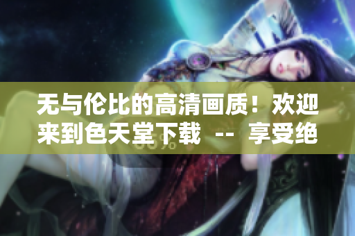 无与伦比的高清画质！欢迎来到色天堂下载  --  享受绝佳视觉盛宴！体验色天堂高清下载