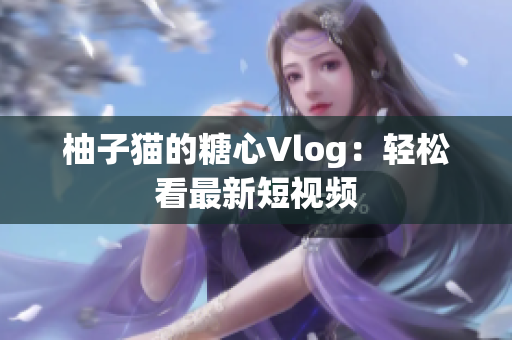 柚子猫的糖心Vlog：轻松看最新短视频