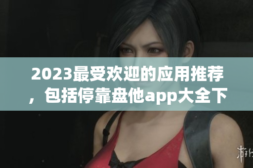 2023最受欢迎的应用推荐，包括停靠盘他app大全下载！
