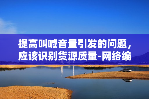 提高叫喊音量引发的问题，应该识别货源质量-网络编辑探讨