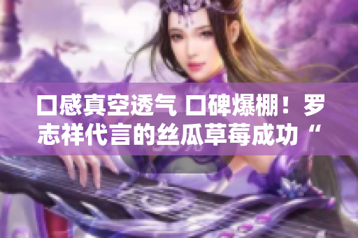 口感真空透气 口碑爆棚！罗志祥代言的丝瓜草莓成功“刷新”你的味蕾！