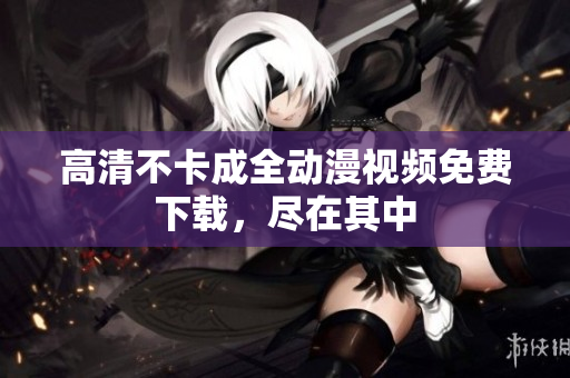 高清不卡成全动漫视频免费下载，尽在其中