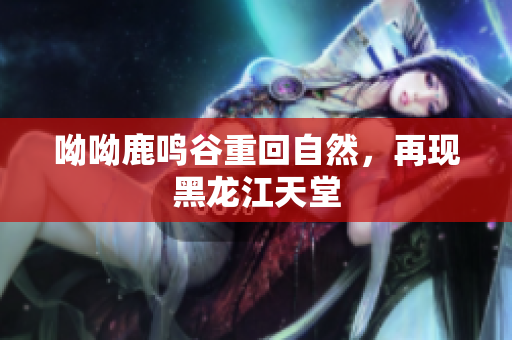 呦呦鹿鸣谷重回自然，再现黑龙江天堂