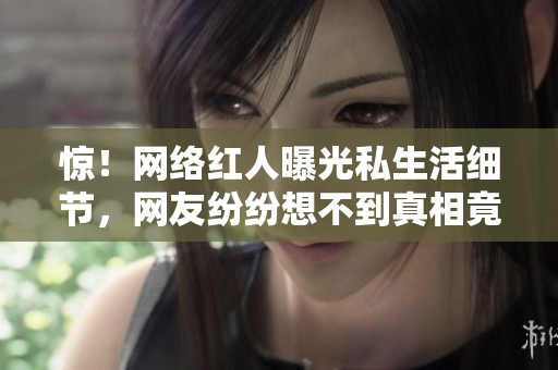 惊！网络红人曝光私生活细节，网友纷纷想不到真相竟是这样…