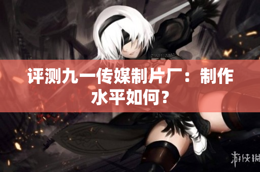 评测九一传媒制片厂：制作水平如何？