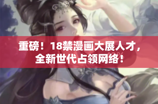 重磅！18禁漫画大展人才，全新世代占领网络！