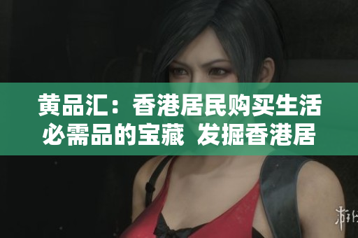 黄品汇：香港居民购买生活必需品的宝藏  发掘香港居民必需品购买秘密