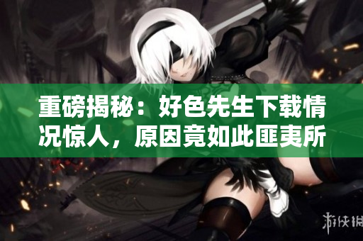 重磅揭秘：好色先生下载情况惊人，原因竟如此匪夷所思！