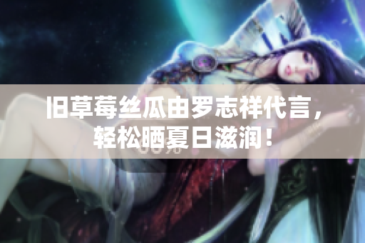 旧草莓丝瓜由罗志祥代言，轻松晒夏日滋润！
