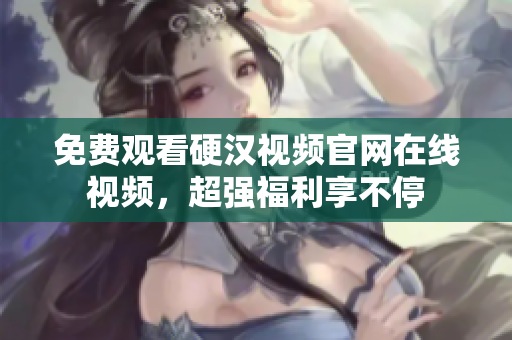 免费观看硬汉视频官网在线视频，超强福利享不停