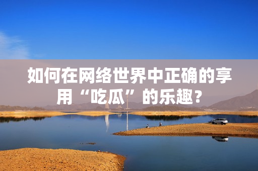 如何在网络世界中正确的享用“吃瓜”的乐趣？