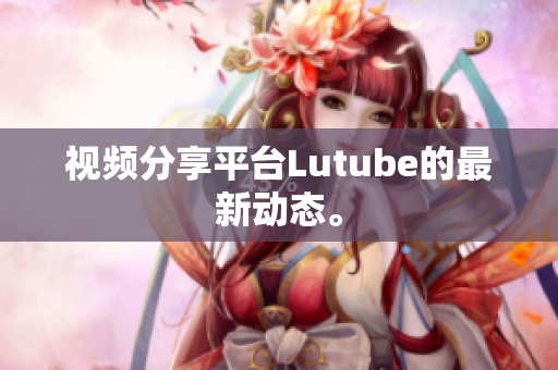 视频分享平台Lutube的最新动态。