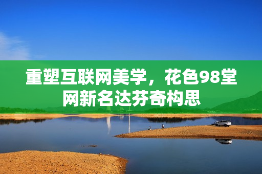重塑互联网美学，花色98堂网新名达芬奇构思