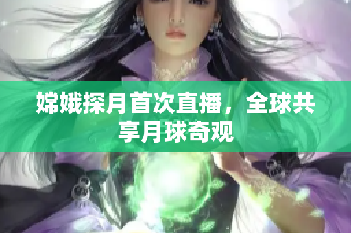 嫦娥探月首次直播，全球共享月球奇观