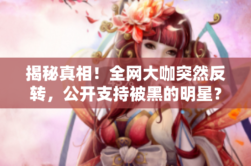 揭秘真相！全网大咖突然反转，公开支持被黑的明星？