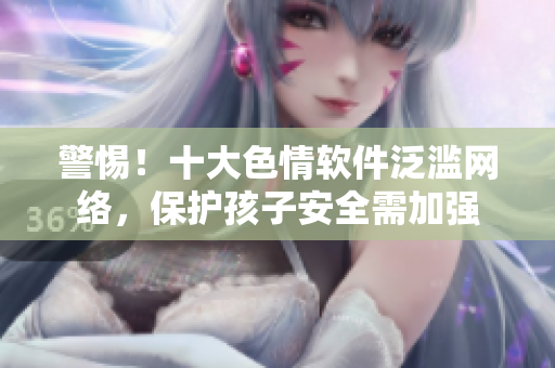 警惕！十大色情软件泛滥网络，保护孩子安全需加强