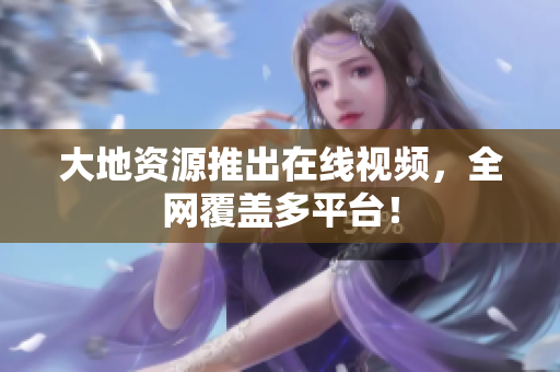 大地资源推出在线视频，全网覆盖多平台！