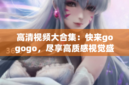 高清视频大合集：快来gogogo，尽享高质感视觉盛宴！