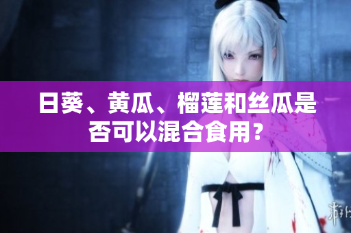 日葵、黄瓜、榴莲和丝瓜是否可以混合食用？