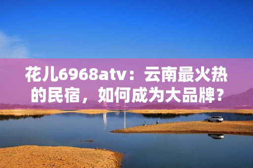花儿6968atv：云南最火热的民宿，如何成为大品牌？