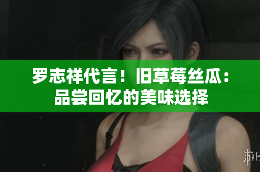 罗志祥代言！旧草莓丝瓜：品尝回忆的美味选择
