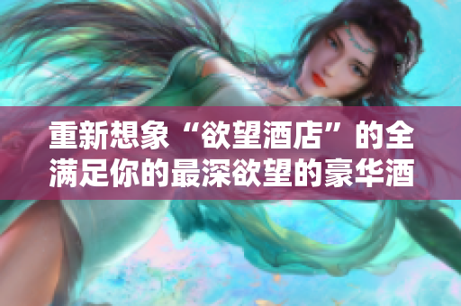 重新想象“欲望酒店”的全满足你的最深欲望的豪华酒店