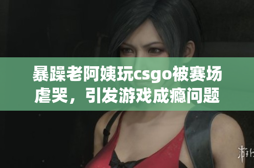 暴躁老阿姨玩csgo被赛场虐哭，引发游戏成瘾问题