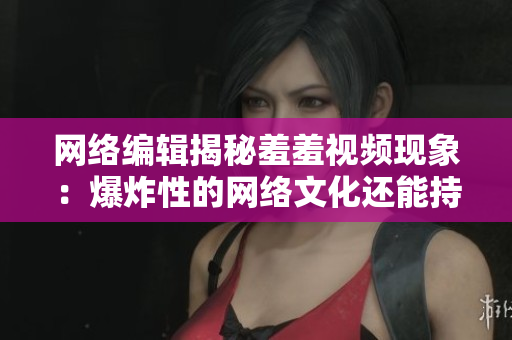 网络编辑揭秘羞羞视频现象：爆炸性的网络文化还能持续多久？