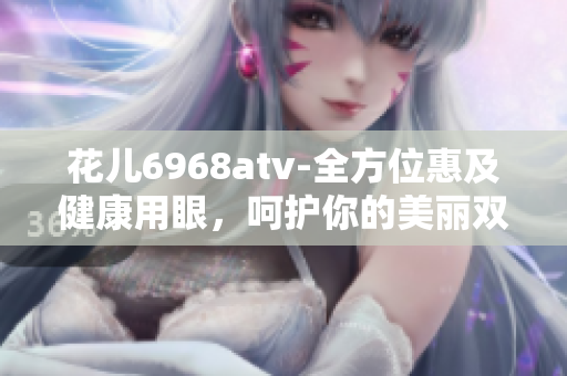 花儿6968atv-全方位惠及健康用眼，呵护你的美丽双眸