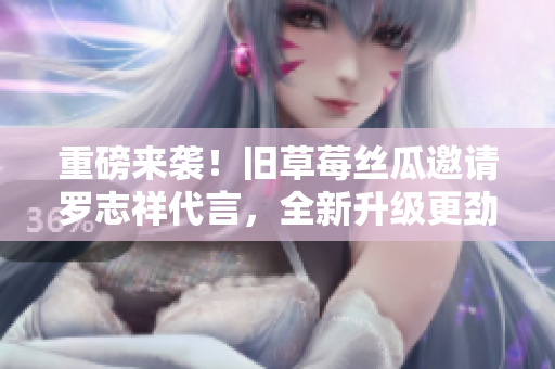 重磅来袭！旧草莓丝瓜邀请罗志祥代言，全新升级更劲爆！