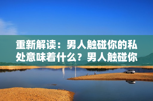 重新解读：男人触碰你的私处意味着什么？男人触碰你的私处这背后的含义是什么？