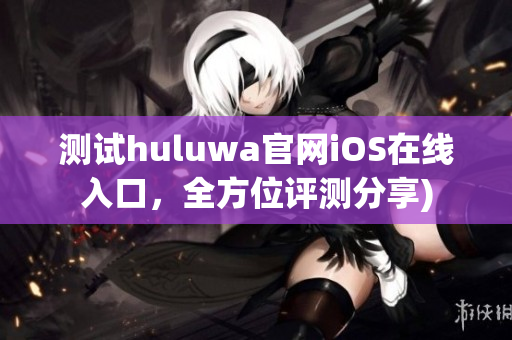 测试huluwa官网iOS在线入口，全方位评测分享)