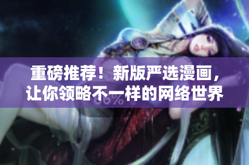 重磅推荐！新版严选漫画，让你领略不一样的网络世界！