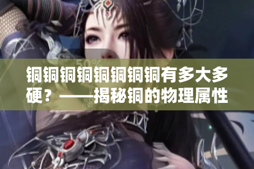 铜铜铜铜铜铜铜铜有多大多硬？——揭秘铜的物理属性。