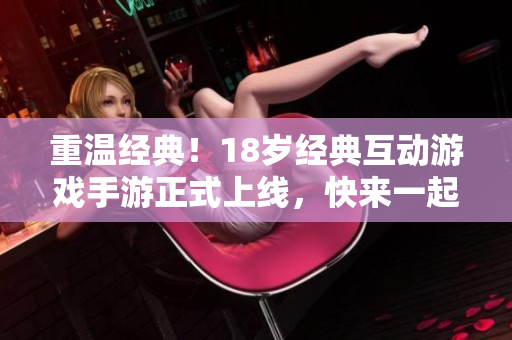 重温经典！18岁经典互动游戏手游正式上线，快来一起玩吧！