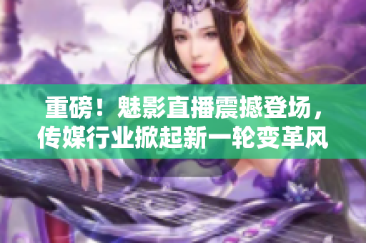 重磅！魅影直播震撼登场，传媒行业掀起新一轮变革风潮！
