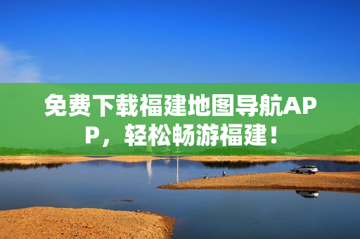 免费下载福建地图导航APP，轻松畅游福建！