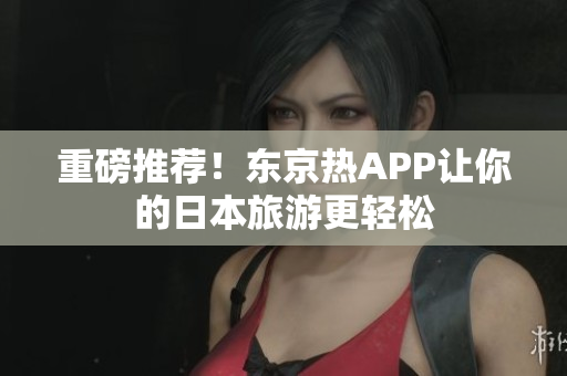 重磅推荐！东京热APP让你的日本旅游更轻松
