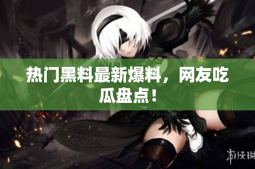 热门黑料最新爆料，网友吃瓜盘点！