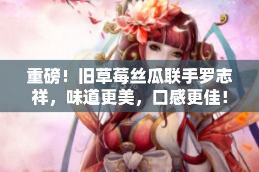 重磅！旧草莓丝瓜联手罗志祥，味道更美，口感更佳！