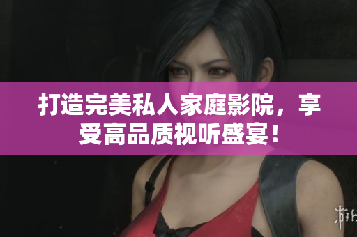 打造完美私人家庭影院，享受高品质视听盛宴！