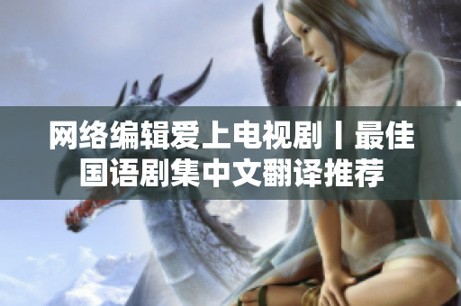 网络编辑爱上电视剧丨最佳国语剧集中文翻译推荐