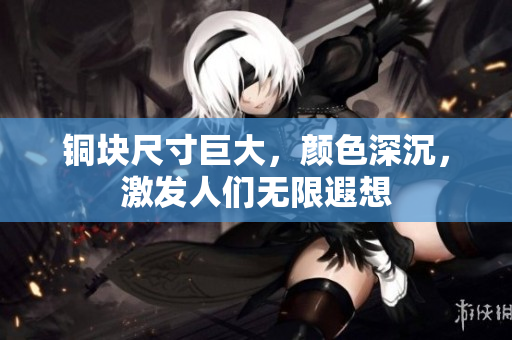 铜块尺寸巨大，颜色深沉，激发人们无限遐想