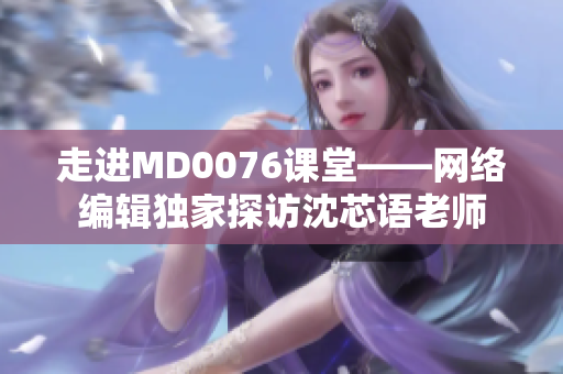 走进MD0076课堂——网络编辑独家探访沈芯语老师