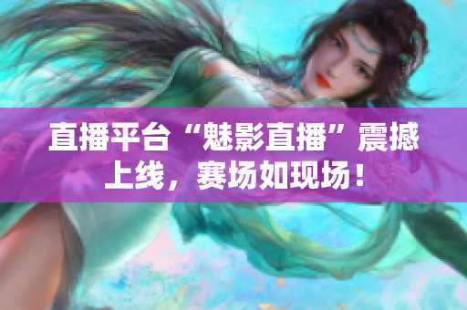 直播平台“魅影直播”震撼上线，赛场如现场！