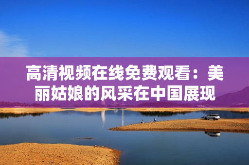 高清视频在线免费观看：美丽姑娘的风采在中国展现
