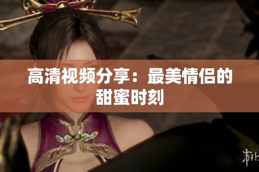 高清视频分享：最美情侣的甜蜜时刻